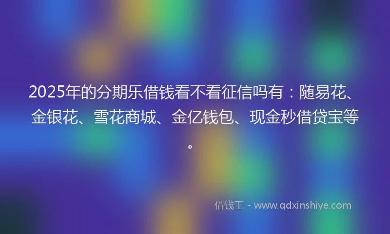 2025年的分期乐借钱看不看征信吗有：随易花、金银花、雪花商城、金亿钱包、现金秒借贷宝等。