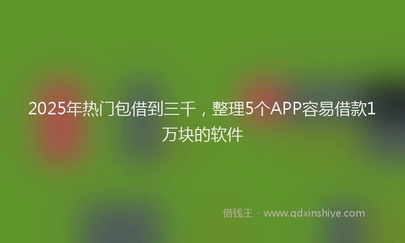 2025年热门包借到三千，整理5个APP容易借款1万块的软件