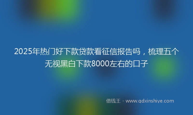 2025年热门好下款贷款看征信报告吗，梳理五个无视黑白下款8000左右的口子