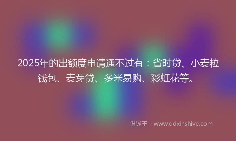 2025年的出额度申请通不过有：省时贷、小麦粒钱包、麦芽贷、多米易购、彩虹花等。