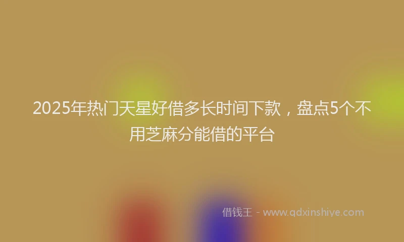 2025年热门天星好借多长时间下款，盘点5个不用芝麻分能借的平台
