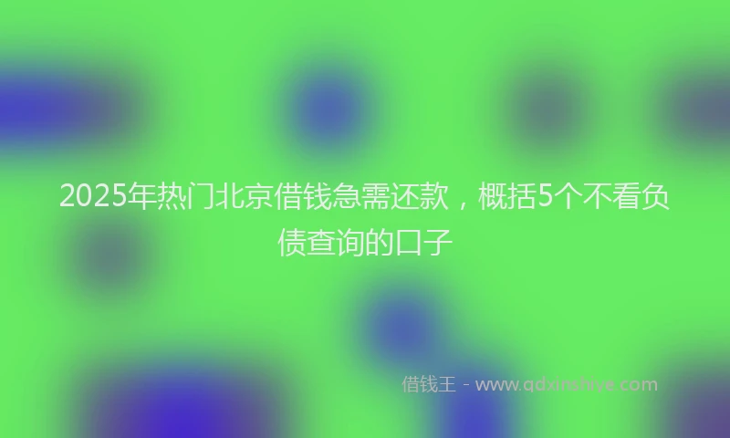 2025年热门北京借钱急需还款，概括5个不看负债查询的口子