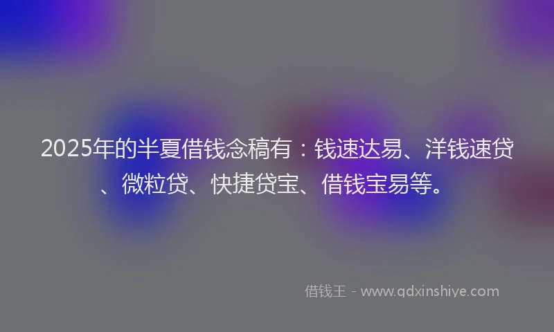 2025年的半夏借钱念稿有：钱速达易、洋钱速贷、微粒贷、快捷贷宝、借钱宝易等。