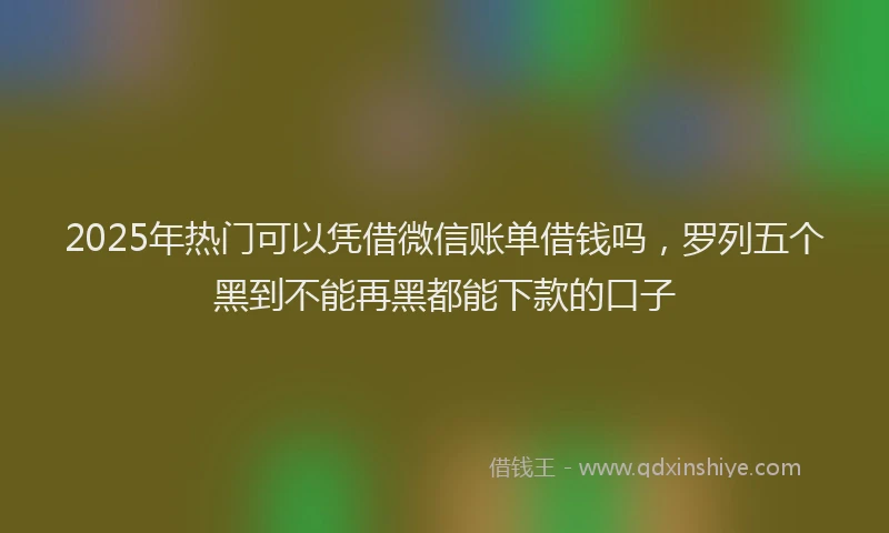 2025年热门可以凭借微信账单借钱吗，罗列五个黑到不能再黑都能下款的口子