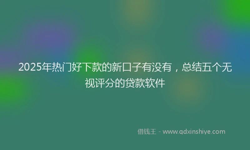2025年热门好下款的新口子有没有，总结五个无视评分的贷款软件