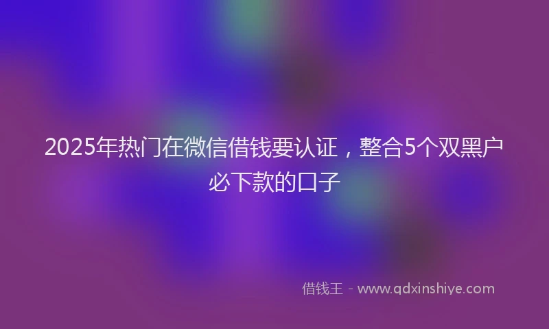 2025年热门在微信借钱要认证，整合5个双黑户必下款的口子