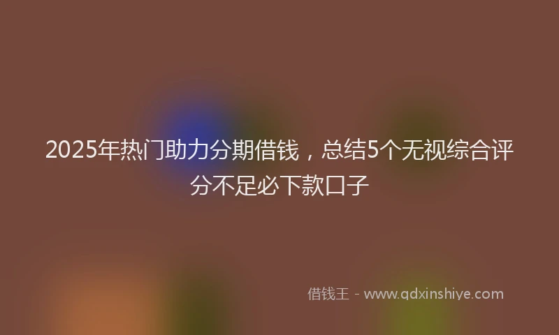 2025年热门助力分期借钱，总结5个无视综合评分不足必下款口子