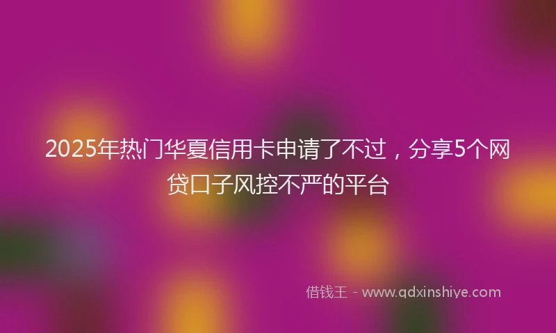 2025年热门华夏信用卡申请了不过，分享5个网贷口子风控不严的平台
