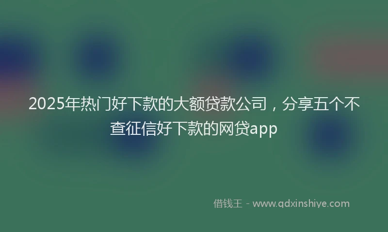 2025年热门好下款的大额贷款公司，分享五个不查征信好下款的网贷app
