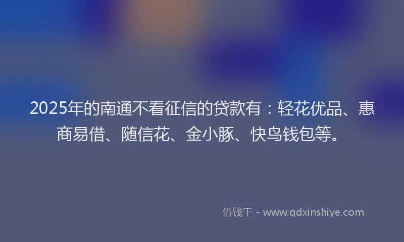 2025年的南通不看征信的贷款有：轻花优品、惠商易借、随信花、金小豚、快鸟钱包等。