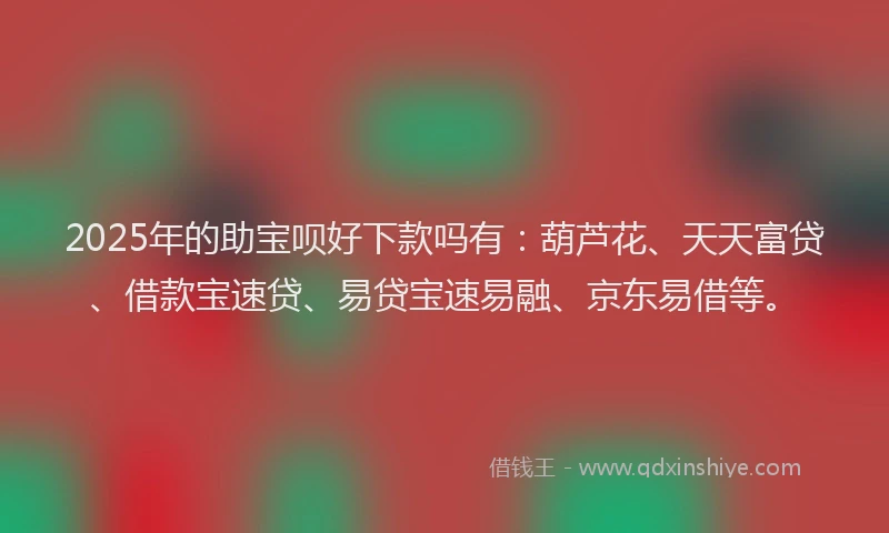 2025年的助宝呗好下款吗有：葫芦花、天天富贷、借款宝速贷、易贷宝速易融、京东易借等。