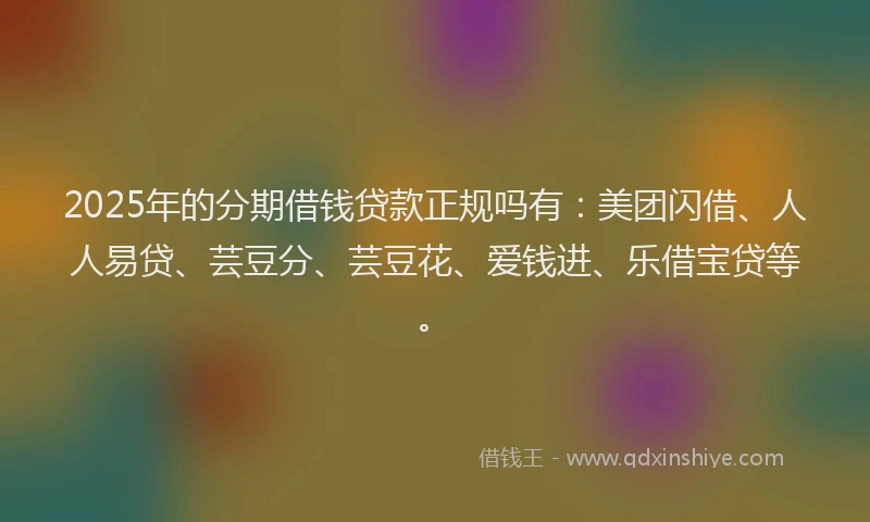 2025年的分期借钱贷款正规吗有：美团闪借、人人易贷、芸豆分、芸豆花、爱钱进、乐借宝贷等。