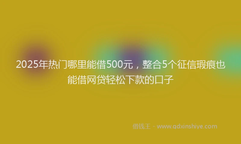 2025年热门哪里能借500元，整合5个征信瑕疵也能借网贷轻松下款的口子