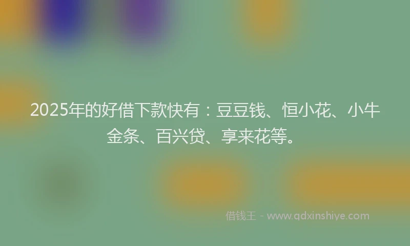 2025年的好借下款快有：豆豆钱、恒小花、小牛金条、百兴贷、享来花等。