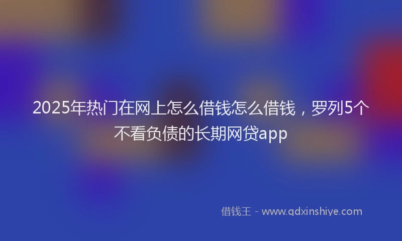2025年热门在网上怎么借钱怎么借钱，罗列5个不看负债的长期网贷app