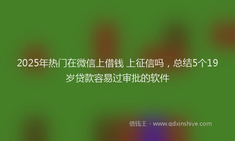 2025年热门在微信上借钱 上征信吗，总结5个19岁贷款容易过审批的软件