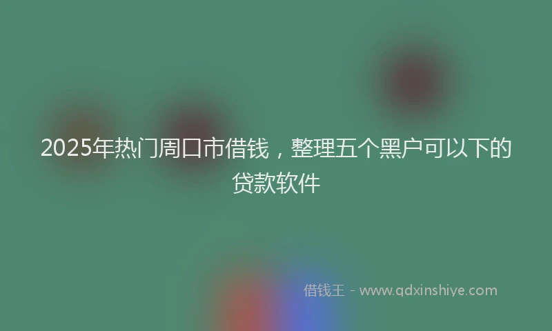 2025年热门周口市借钱，整理五个黑户可以下的贷款软件