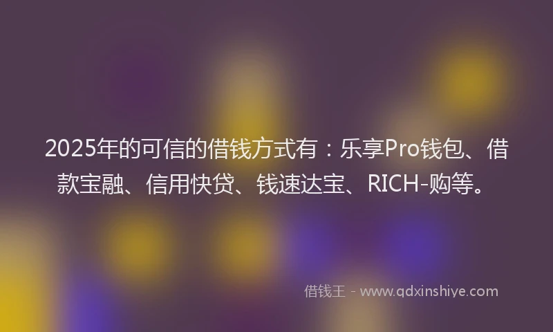 2025年的可信的借钱方式有：乐享Pro钱包、借款宝融、信用快贷、钱速达宝、RICH-购等。