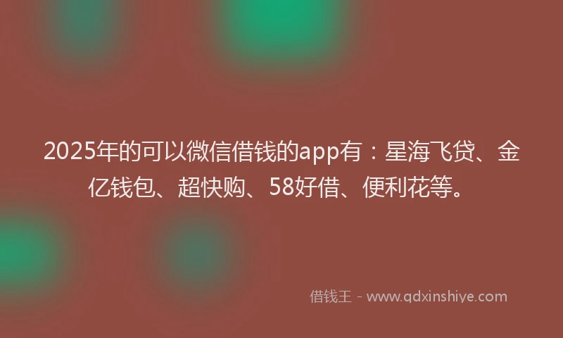 2025年的可以微信借钱的app有：星海飞贷、金亿钱包、超快购、58好借、便利花等。