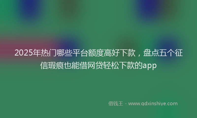 2025年热门哪些平台额度高好下款，盘点五个征信瑕疵也能借网贷轻松下款的app