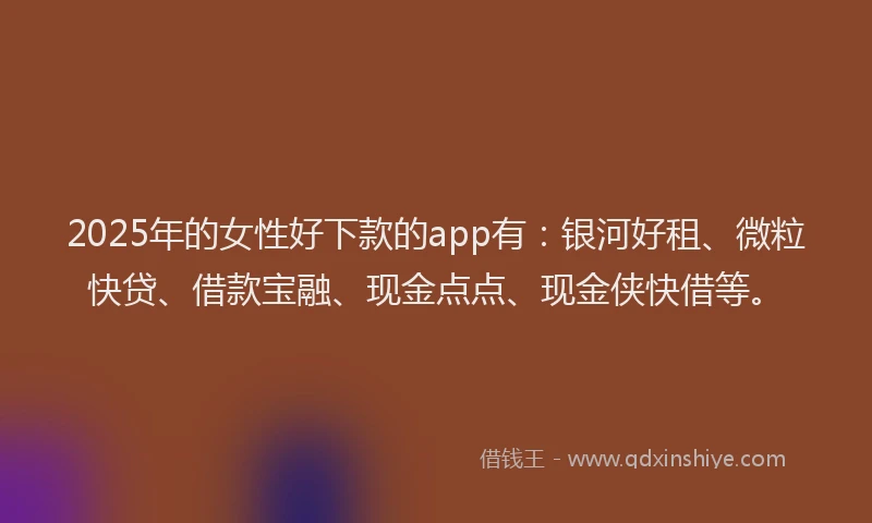 2025年的女性好下款的app有：银河好租、微粒快贷、借款宝融、现金点点、现金侠快借等。