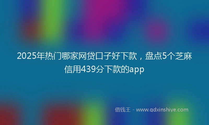 2025年热门哪家网贷口子好下款，盘点5个芝麻信用439分下款的app