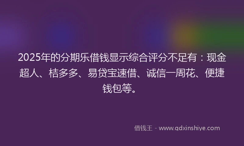 2025年的分期乐借钱显示综合评分不足有：现金超人、桔多多、易贷宝速借、诚信一周花、便捷钱包等。