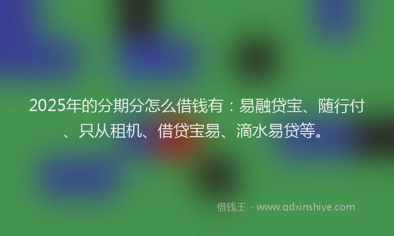 2025年的分期分怎么借钱有：易融贷宝、随行付、只从租机、借贷宝易、滴水易贷等。