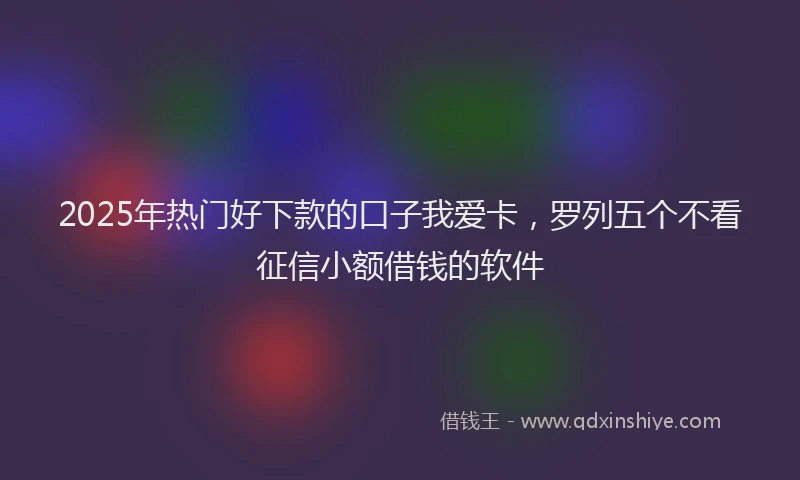 2025年热门好下款的口子我爱卡，罗列五个不看征信小额借钱的软件