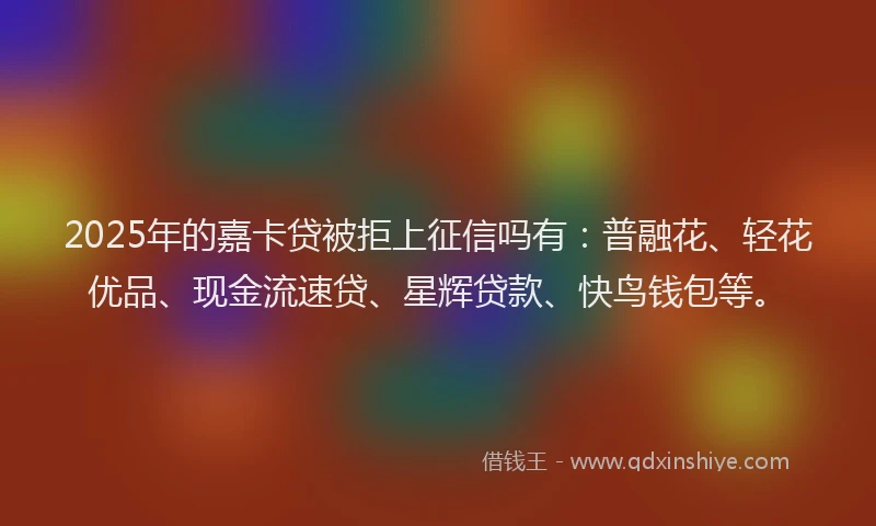 2025年的嘉卡贷被拒上征信吗有：普融花、轻花优品、现金流速贷、星辉贷款、快鸟钱包等。