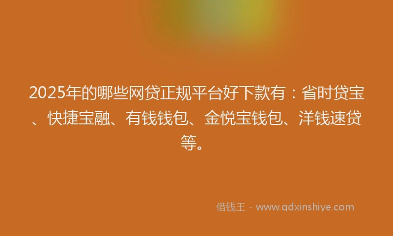 2025年的哪些网贷正规平台好下款有：省时贷宝、快捷宝融、有钱钱包、金悦宝钱包、洋钱速贷等。