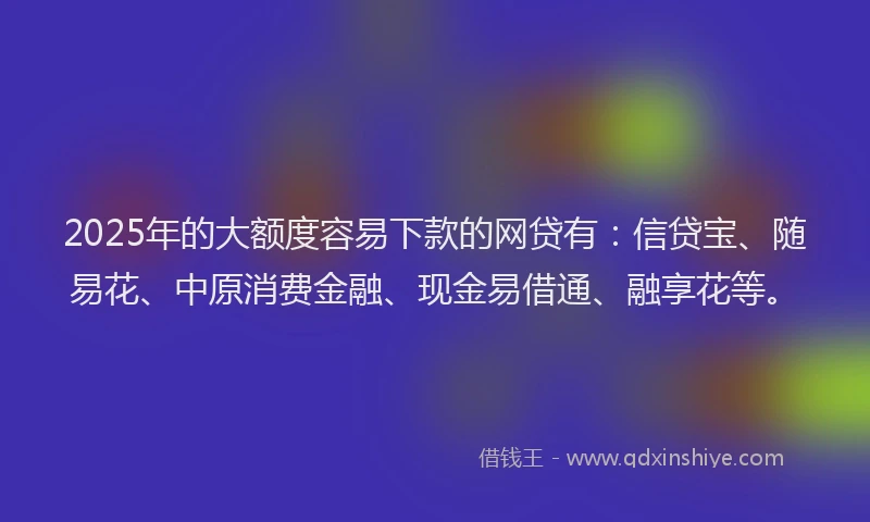 2025年的大额度容易下款的网贷有：信贷宝、随易花、中原消费金融、现金易借通、融享花等。