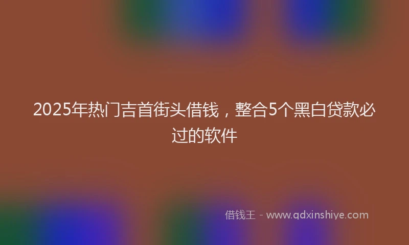 2025年热门吉首街头借钱，整合5个黑白贷款必过的软件