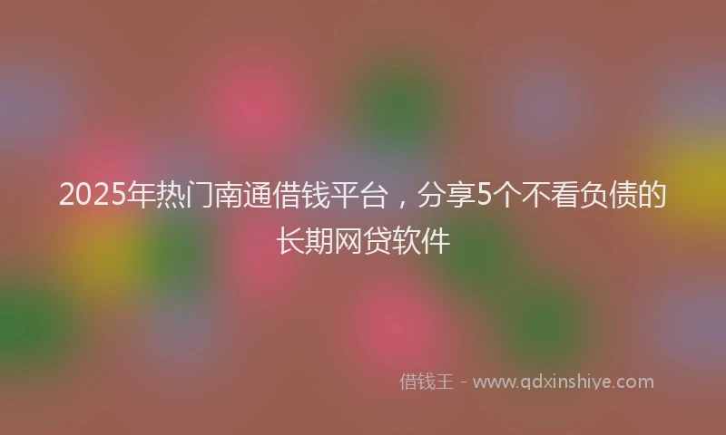 2025年热门南通借钱平台，分享5个不看负债的长期网贷软件