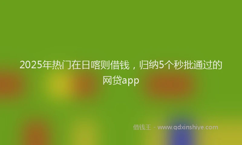 2025年热门在日喀则借钱，归纳5个秒批通过的网贷app