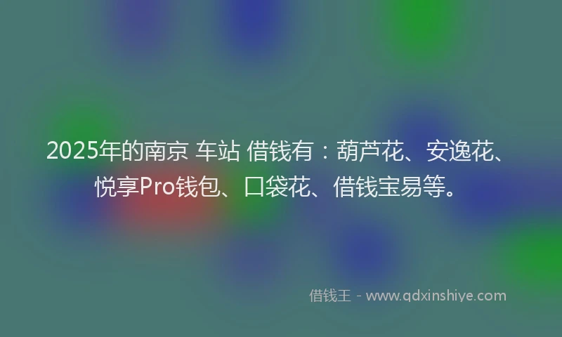 2025年的南京 车站 借钱有：葫芦花、安逸花、悦享Pro钱包、口袋花、借钱宝易等。