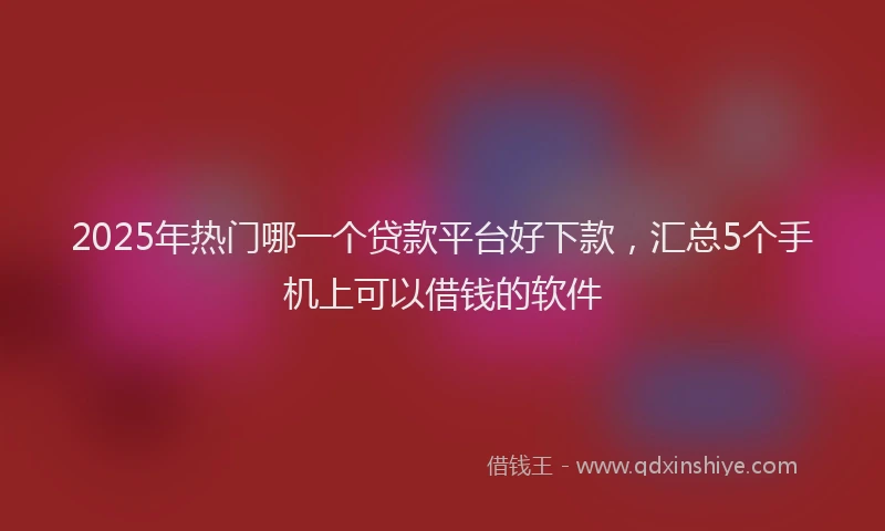 2025年热门哪一个贷款平台好下款，汇总5个手机上可以借钱的软件