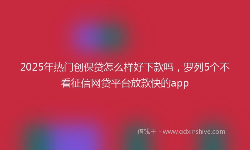 2025年热门创保贷怎么样好下款吗，罗列5个不看征信网贷平台放款快的app