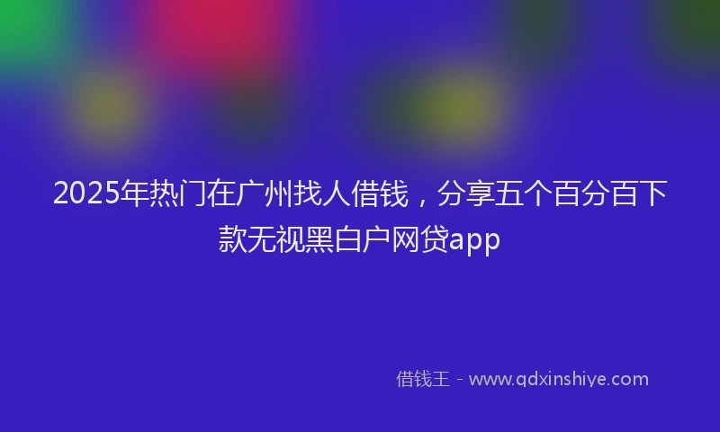 2025年热门在广州找人借钱，分享五个百分百下款无视黑白户网贷app