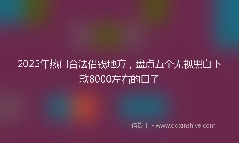 2025年热门合法借钱地方，盘点五个无视黑白下款8000左右的口子