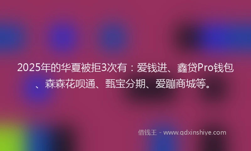 2025年的华夏被拒3次有：爱钱进、鑫贷Pro钱包、森森花呗通、甄宝分期、爱蹦商城等。