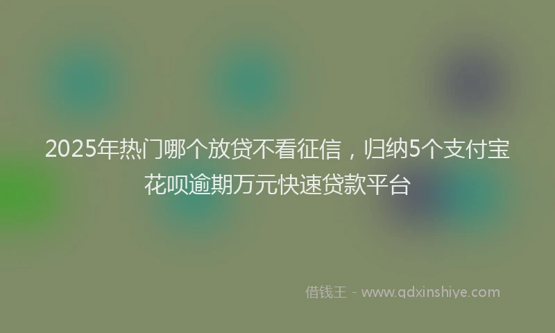2025年热门哪个放贷不看征信，归纳5个支付宝花呗逾期万元快速贷款平台