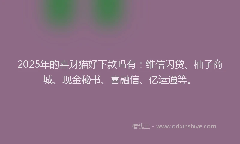 2025年的喜财猫好下款吗有：维信闪贷、柚子商城、现金秘书、喜融信、亿运通等。