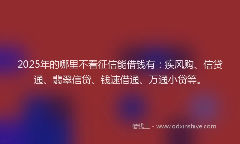 2025年的哪里不看征信能借钱有：疾风购、信贷通、翡翠信贷、钱速借通、万通小贷等。