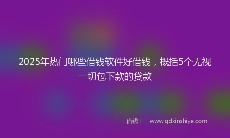 2025年热门哪些借钱软件好借钱，概括5个无视一切包下款的贷款