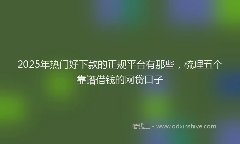 2025年热门好下款的正规平台有那些，梳理五个靠谱借钱的网贷口子