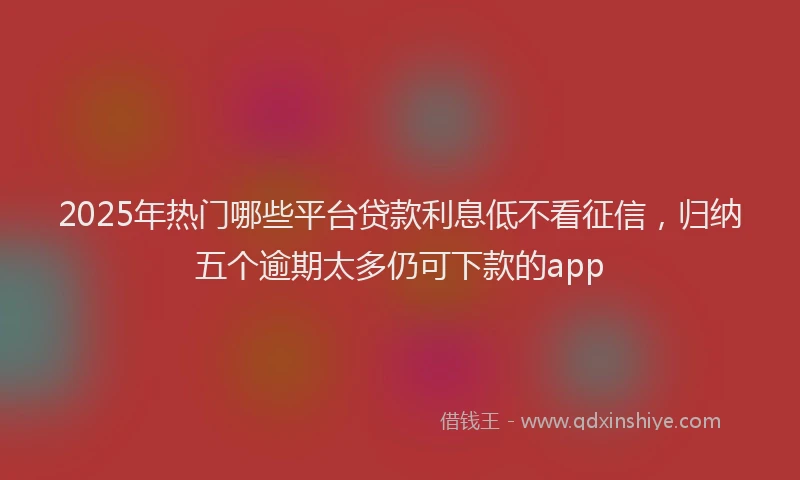 2025年热门哪些平台贷款利息低不看征信，归纳五个逾期太多仍可下款的app