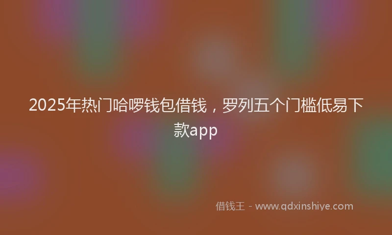 2025年热门哈啰钱包借钱，罗列五个门槛低易下款app