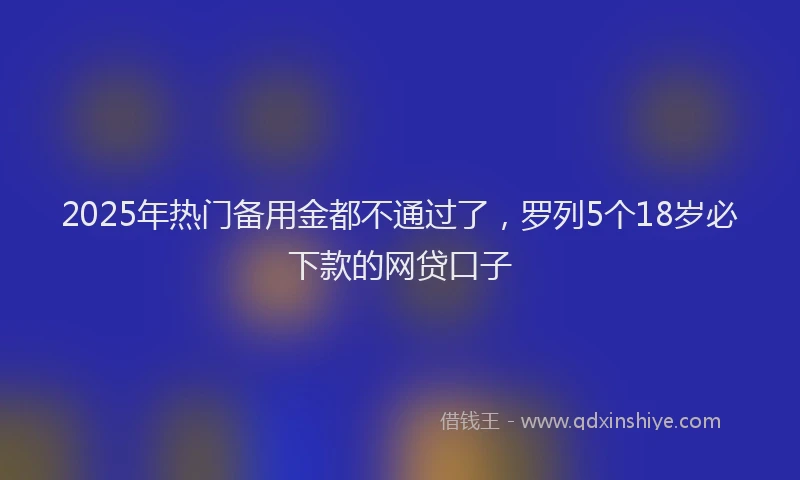 2025年热门备用金都不通过了，罗列5个18岁必下款的网贷口子