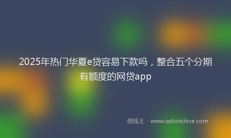 2025年热门华夏e贷容易下款吗，整合五个分期有额度的网贷app